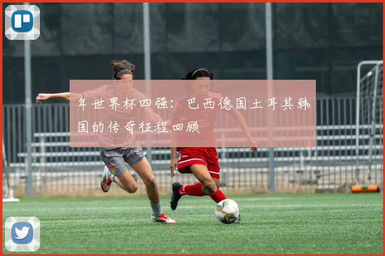 年世界杯四强:巴西德国土耳其韩国的传奇征程回顾