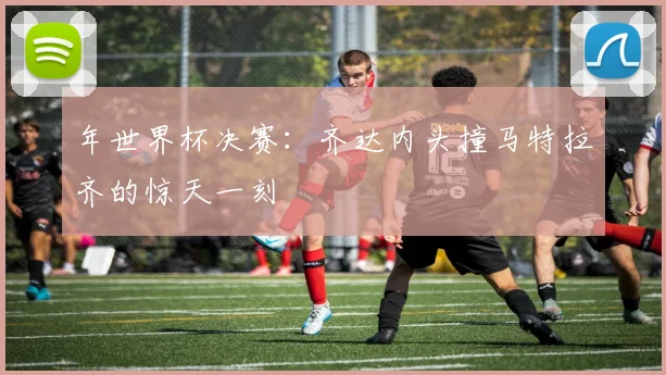 年世界杯决赛:齐达内头撞马特拉齐的惊天一刻