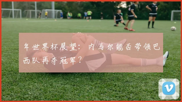 年世界杯展望：内马尔能否带领巴西队再夺冠军？