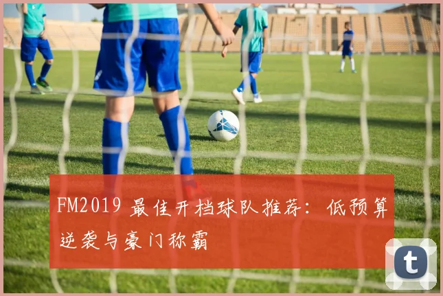 FM2019 最佳开档球队推荐:低预算逆袭与豪门称霸