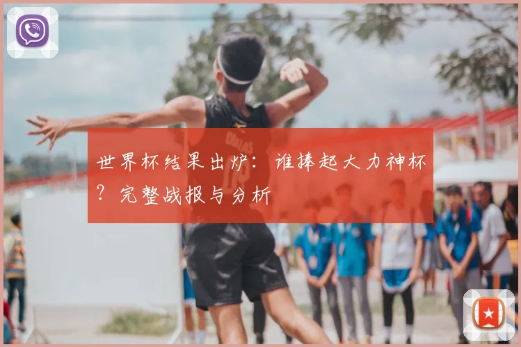世界杯结果出炉：谁捧起大力神杯？完整战报与分析