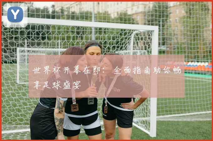 世界杯开幕在即：全面指南助你畅享足球盛宴
