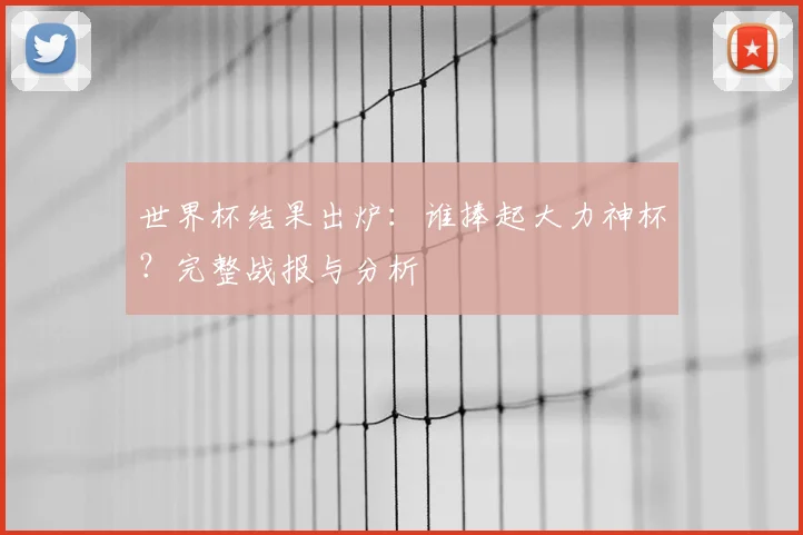 世界杯结果出炉：谁捧起大力神杯？完整战报与分析