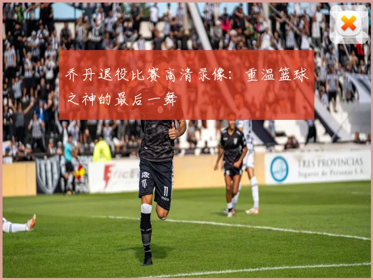 乔丹退役比赛高清录像：重温篮球之神的最后一舞